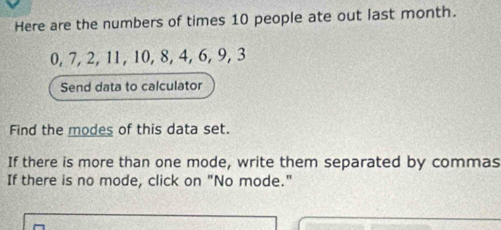 Here are the numbers of times 10 people ate out last month.
0, 7, 2, 11, 10, 8, 4, 6, 9, 3
Send data to calculator 
Find the modes of this data set. 
If there is more than one mode, write them separated by commas 
If there is no mode, click on "No mode."