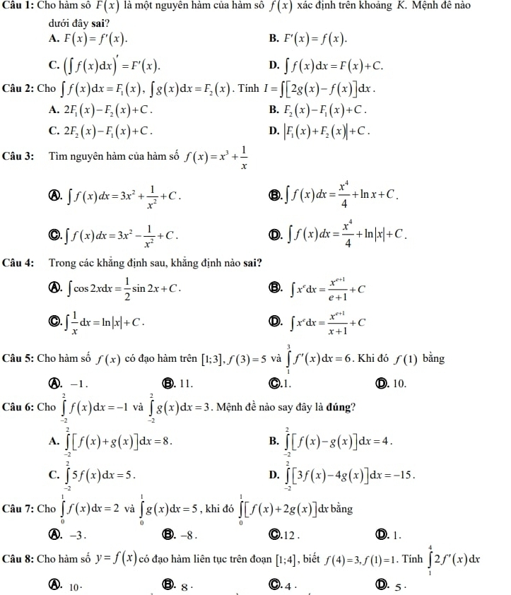 Cho hàm số F(x) là một nguyên hảm của hàm sô f(x) xác định trên khoảng K. Mệnh đê nào
dưới đây sai?
A. F(x)=f'(x). B. F'(x)=f(x).
C. (∈t f(x)dx)'=F'(x). ∈t f(x)dx=F(x)+C.
D.
Câu 2: Cho ∈t f(x)dx=F_1(x),∈t g(x)dx=F_2(x). Tính I=∈t [2g(x)-f(x)]dx.
A. 2F_1(x)-F_2(x)+C. B. F_2(x)-F_1(x)+C.
C. 2F_2(x)-F_1(x)+C. D. |F_1(x)+F_2(x)|+C.
Câu 3: Tìm nguyên hàm của hàm số f(x)=x^3+ 1/x 
Ⓐ. ∈t f(x)dx=3x^2+ 1/x^2 +C. ∈t f(x)dx= x^4/4 +ln x+C.
③.
O. ∈t f(x)dx=3x^2- 1/x^2 +C. ∈t f(x)dx= x^4/4 +ln |x|+C.
Ⓓ.
Câu 4: Trong các khẳng định sau, khẳng định nào sai?
Ⓐ. ∈t cos 2xdx= 1/2 sin 2x+C. ∈t x^edx= (x^(e+1))/e+1 +C
⑬.
C. ∈t  1/x dx=ln |x|+C. ∈t x^cdx= (x^(c+1))/x+1 +C
Ⓓ.
Câu 5: Cho hàm số f(x) có đạo hàm trên [1;3],f(3)=5 và ∈tlimits _1^(3f'(x)dx=6. Khi đó f(1) bằng
Ⓐ. -1. ⑬. 11. C.1. Ⓓ. 10.
Câu 6: Cho ∈tlimits _(-2)^2f(x)dx=-1 và ∈tlimits _(-2)^2g(x)dx=3. Mệnh đề nào say đây là đúng?
A. ∈tlimits _(-2)^2[f(x)+g(x)]dx=8. ∈tlimits _(-2)^2[f(x)-g(x)]dx=4.
B.
C. ∈tlimits _-2)5f(x)dx=5. ∈tlimits _(-2)^2[3f(x)-4g(x)]dx=-15.
D.
Câu 7: Cho ∈tlimits _0^1f(x)dx=2 và ∈tlimits _0^1g(x)dx=5 , khi đó ∈tlimits _0^1[f(x)+2g(x)] dx bằng
Ⓐ. -3 . ⑬. -8 . ☺.12 . Ⓓ. 1.
Câu 8: Cho hàm số y=f(x) có đạo hàm liên tục trên đoạn [1;4] , biết f(4)=3,f(1)=1. Tính ∈tlimits _1^42f'(x)dx
B. s ·
A. 10 · O. 4 · D. 5