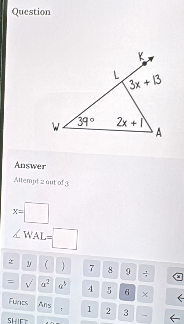 Question
Answer
Attempt 2 out of 3
x=□
∠ WAL=□
x Y ( ) 7 8 9 ÷ a
= √ a^2a^b 4 5 6 ×
Funcs Ans 2 3 
1
SHIFT