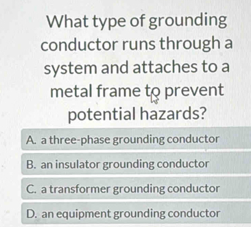 What type of grounding
conductor runs through a
system and attaches to a
metal frame to prevent
potential hazards?
A. a three-phase grounding conductor
B. an insulator grounding conductor
C. a transformer grounding conductor
D. an equipment grounding conductor