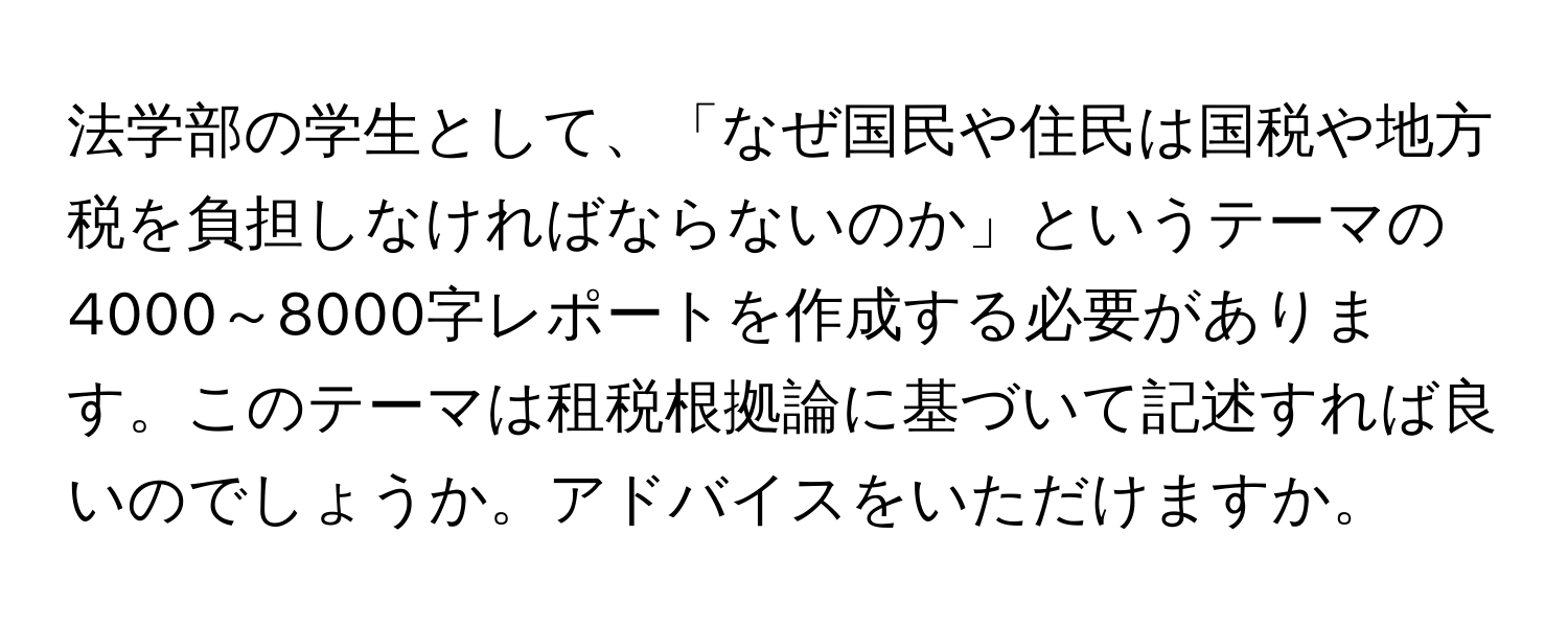 法学部の学生として、「なぜ国民や住民は国税や地方税を負担しなければならないのか」というテーマの4000～8000字レポートを作成する必要があります。このテーマは租税根拠論に基づいて記述すれば良いのでしょうか。アドバイスをいただけますか。