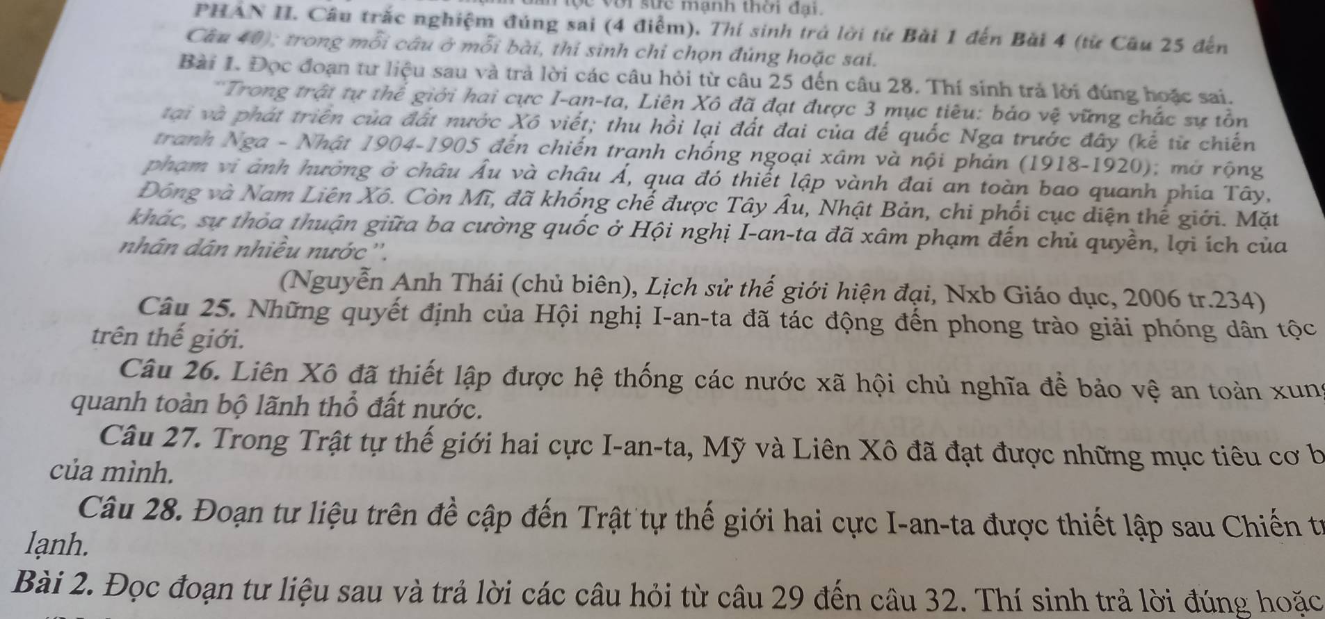 ộc với sức mạnh thời đại.
PHẢN II. Câu trắc nghiệm đúng sai (4 điểm). Thí sinh trở lời từ Bài 1 đến Bài 4 (từ Cầu 25 đến
Cầu 40); trong mỗi câu ở mỗi bài, thí sinh chỉ chọn đúng hoặc sai.
Bài 1. Đọc đoạn tư liệu sau và trả lời các câu hỏi từ câu 25 đến câu 28. Thí sinh trả lời đúng hoặc sai.
*Trong trật tự thể giới hai cực I-an-ta, Liên Xô đã đạt được 3 mục tiêu: báo vệ vững chắc sự tồn
tại và phát triển của đất nước Xô viết; thu hồi lại đất đai của đế quốc Nga trước đây (kế từ chiến
tranh Nga - Nhật 1904-1905 đến chiến trạnh chống ngoại xâm và nội phản (1918-1920); mở rộng
phạm vi ảnh hường ở châu Âu và chậu Á, qua đó thiết lập vành đai an toàn bao quanh phía Tây,
Đông và Nam Liên Xô. Còn Mĩ, đã khống chế được Tây Âu, Nhật Bản, chi phối cục diện thế giới. Mặt
khác, sự thỏa thuận giữa ba cường quốc ở Hội nghị I-an-ta đã xâm phạm đến chủ quyền, lợi ích của
nhân dân nhiêu nước ''.
(Nguyễn Anh Thái (chủ biên), Lịch sử thế giới hiện đại, Nxb Giáo dục, 2006 tr.234)
Câu 25. Những quyết định của Hội nghị I-an-ta đã tác động đến phong trào giải phóng dân tộc
trên thế giới.
Câu 26. Liên Xô đã thiết lập được hệ thống các nước xã hội chủ nghĩa để bảo vệ an toàn xung
quanh toàn bộ lãnh thổ đất nước.
Câu 27. Trong Trật tự thế giới hai cực I-an-ta, Mỹ và Liên Xô đã đạt được những mục tiêu cơ b
của mình.
Câu 28. Đoạn tư liệu trên đề cập đến Trật tự thế giới hai cực I-an-ta được thiết lập sau Chiến từ
lạnh.
Bài 2. Đọc đoạn tư liệu sau và trả lời các câu hỏi từ câu 29 đến câu 32. Thí sinh trả lời đúng hoặc