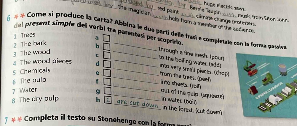 huge electric saws.
the magician
Bernie Taupin
red paint climate change protesters.
music from Elton John.
help from a member of the audience.
6 * * Come si produce la carta? Abbina le due parti delle frasi e completale con la forma passiva del present simple dei verbi tra parentesi per scoprirlo.
1 Trees
2 The bark a
b
3 The wood
_through a fine mesh. (pour)
C
to the boiling water. (add)
4 The wood pieces d_
_into very small pieces. (chop)
5 Chemicals
from the trees. (peel)
6 The pulp f
e __into sheets. (roll)
7 Water
g
_out of the pulp. (squeeze)
in water. (boil)
8 The dry pulp h 1 _are cut down 
_in the forest. (cut down)
7 * * Completa il testo su Stonehenge con la form a