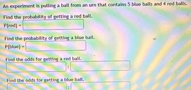 An experiment is pulling a ball from an urn that contains 5 blue balls and 4 red balls. 
Find the probability of getting a red ball.
P(red)=□
Find the probability of getting a blue ball.
P(blue) □ 
Find the odds for getting a red ball. 
□ . □ 
Find the odds for getting a blue ball. 
: 
□ 