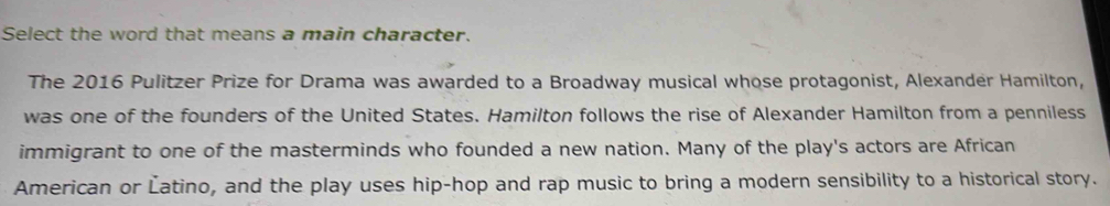 Select the word that means a main character. 
The 2016 Pulitzer Prize for Drama was awarded to a Broadway musical whose protagonist, Alexander Hamilton, 
was one of the founders of the United States. Hamilton follows the rise of Alexander Hamilton from a penniless 
immigrant to one of the masterminds who founded a new nation. Many of the play's actors are African 
American or Éatino, and the play uses hip-hop and rap music to bring a modern sensibility to a historical story.