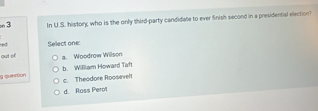 In U.S. history, who is the only third-party candidate to ever finish second in a presidential election?
red Select one:
out of
a. Woodrow Wilson
b. William Howard Taft
g question
c. Theodore Roosevelt
d. Ross Perot