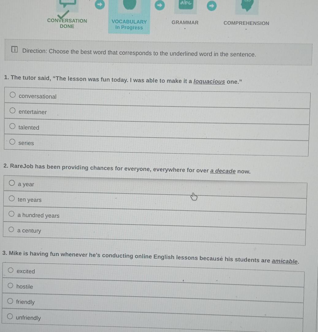 abc
CONVERSATION VOCABULARY GRAMMAR COMPREHENSION
DONE In Progress
Direction: Choose the best word that corresponds to the underlined word in the sentence.
1. The tutor said, “The lesson was fun today. I was able to make it a loquacious one.”
conversational
entertainer
talented
series
2. RareJob has been providing chances for everyone, everywhere for over a decade now.
a year
ten years
a hundred years
a century
3. Mike is having fun whenever he's conducting online English lessons because his students are amicable.
excited
hostile
friendly
unfriendly