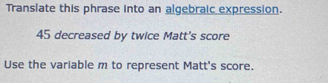 Translate this phrase into an algebraic expression.
45 decreased by twice Matt's score 
Use the variable m to represent Matt's score.