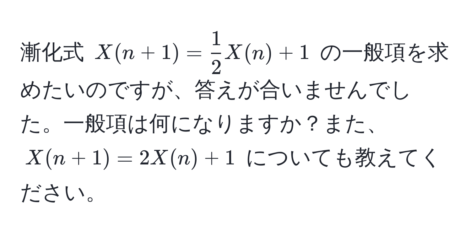 漸化式 $X(n+1) =  1/2  X(n) + 1$ の一般項を求めたいのですが、答えが合いませんでした。一般項は何になりますか？また、$X(n+1) = 2 X(n) + 1$ についても教えてください。