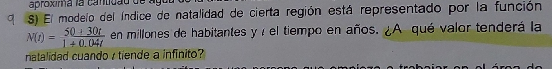 aproxima la cantidau de àg 
S) El modelo del índice de natalidad de cierta región está representado por la función
N(t)= (50+30t)/1+0.04t  en millones de habitantes y à el tiempo en años. ¿A qué valor tenderá la 
natalidad cuando r tiende a infinito?