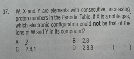 W, X and Y are elements with consecutive, increasing
proton numbers in the Periodic Table. If X is a noble gas,
which electronic configuration could not be that of the
ions of W and Y in its compound?
A 2 B⊆2, 8
C 2, 8, 1 D⩾ 2, 8, 8 ( )