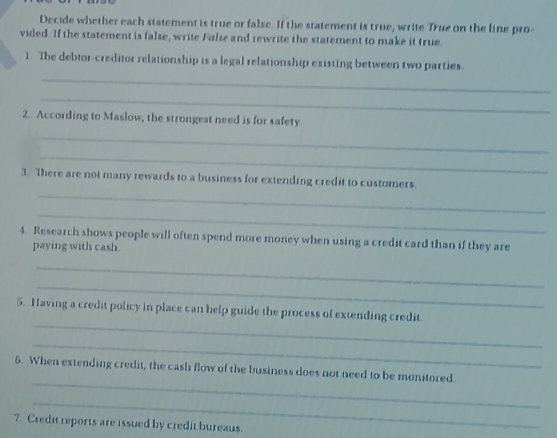 Decide whether each statement is true or false. If the statement is true, write True on the line pro- 
vided. If the statement is false, write False and rewrite the statement to make it true. 
_ 
1. The debtor-creditor relationship is a legal relationship existing between two parties. 
_ 
2. According to Maslow, the strongest need is for safety. 
_ 
_ 
_ 
3. There are not many rewards to a business for extending credit to customers. 
_ 
4. Research shows people will often spend more money when using a credit card than if they are 
paying with cash 
_ 
_ 
_ 
5. Having a credit policy in place can help guide the process of extending credit. 
_ 
_ 
6. When extending credit, the cash flow of the business does not need to be monitored. 
_ 
7. Credit reports are issued by credit bureaus.