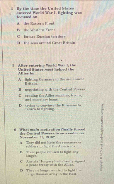 By the time the United States
entered World War I, fighting was
focused on
A the Eastern Front
B the Western Front
C former Russian territory
D the seas around Great Britain
5 After entering World War I, the
United States most helped the
Allies by
A fighting Germany in the sea around
Britain.
B negotiating with the Central Powers.
C sending the Allies supplies, troops,
and monetary loans.
D trying to convince the Russians to
return to fighting.
6 What main motivation finally forced
A They did not have the resources or $
the Central Powers to surrender on
November 11, 1918?
soldiers to fight the Americans.
B Their people refused to fight any
longer.
C Austria-Hungary had already signed
a peace treaty with the Allies.
D They no longer wanted to fight the
large Russian army in the East.