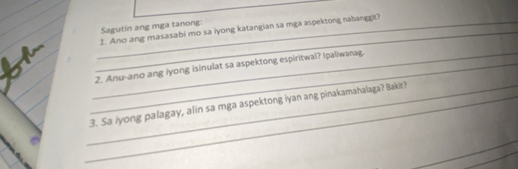 Sagutin ang mga tanong: 
_1. Ano ang masasabi mo sa iyong katangian sa mga aspektong nabanggit? 
_2. Anu-ano ang iyong isinulat sa aspektong espiritwal? Ipaliwanag. 
_3. Sa iyong palagay, alin sa mga aspektong iyan ang pinakamahalaga? Bakit?