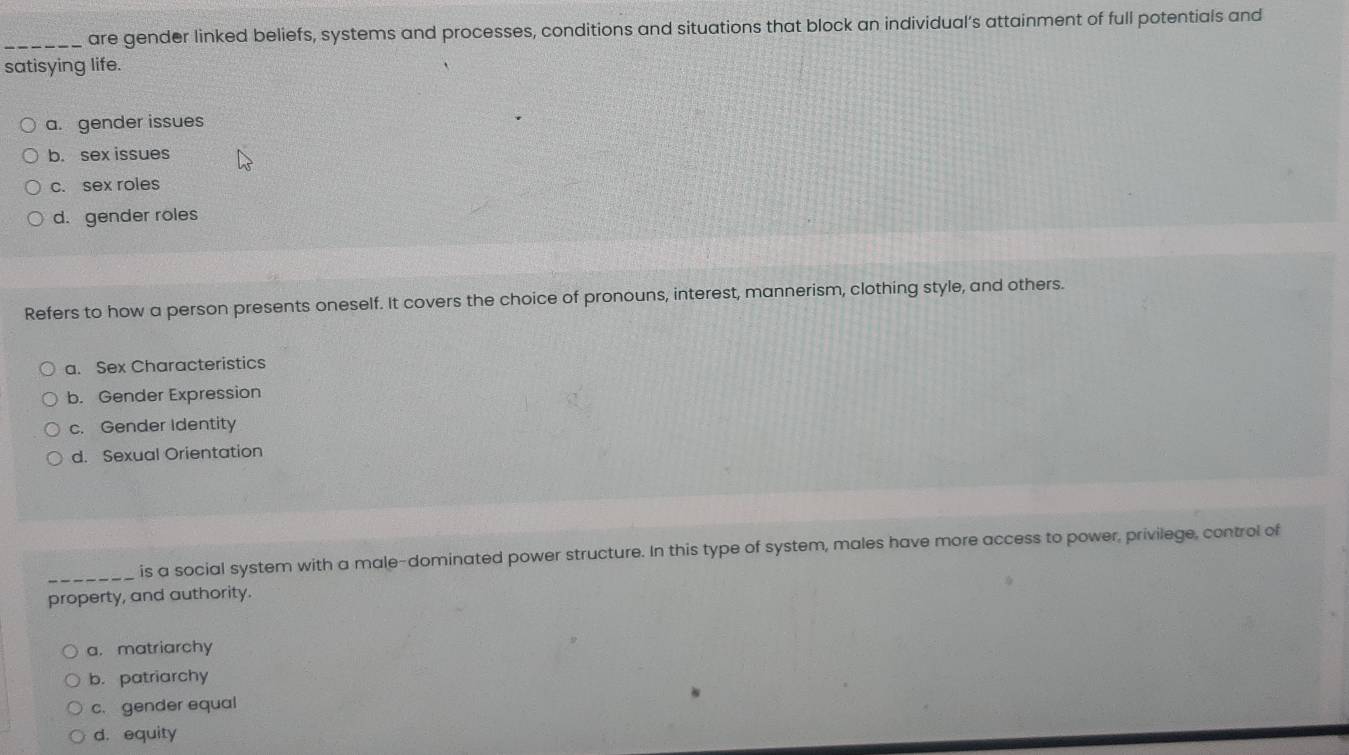 are gender linked beliefs, systems and processes, conditions and situations that block an individual’s attainment of full potentials and
satisying life.
a. gender issues
b. sex issues
c. sex roles
d. gender roles
Refers to how a person presents oneself. It covers the choice of pronouns, interest, mannerism, clothing style, and others.
a. Sex Characteristics
b. Gender Expression
c. Gender Identity
d. Sexual Orientation
_is a social system with a male-dominated power structure. In this type of system, males have more access to power, privilege, control of
property, and authority.
a. matriarchy
b. patriarchy
c. gender equal
d. equity