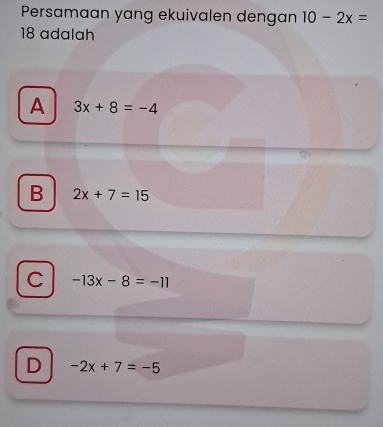 Persamaan yang ekuivalen dengan 10-2x=
18 adalah
A 3x+8=-4
B 2x+7=15
C -13x-8=-11
D -2x+7=-5