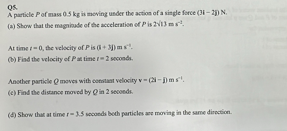 A particle P of mass 0.5 kg is moving under the action of a single force (3i-2j)N. 
(a) Show that the magnitude of the acceleration of P is 2sqrt(13)ms^(-2). 
At time t=0 , the velocity of P is (i+3j)ms^(-l). 
(b) Find the velocity of P at time t=2 seconds. 
Another particle Q moves with constant velocity v=(2i-j)ms^(-1). 
(c) Find the distance moved by Q in 2 seconds. 
(d) Show that at time t=3.5 seconds both particles are moving in the same direction.