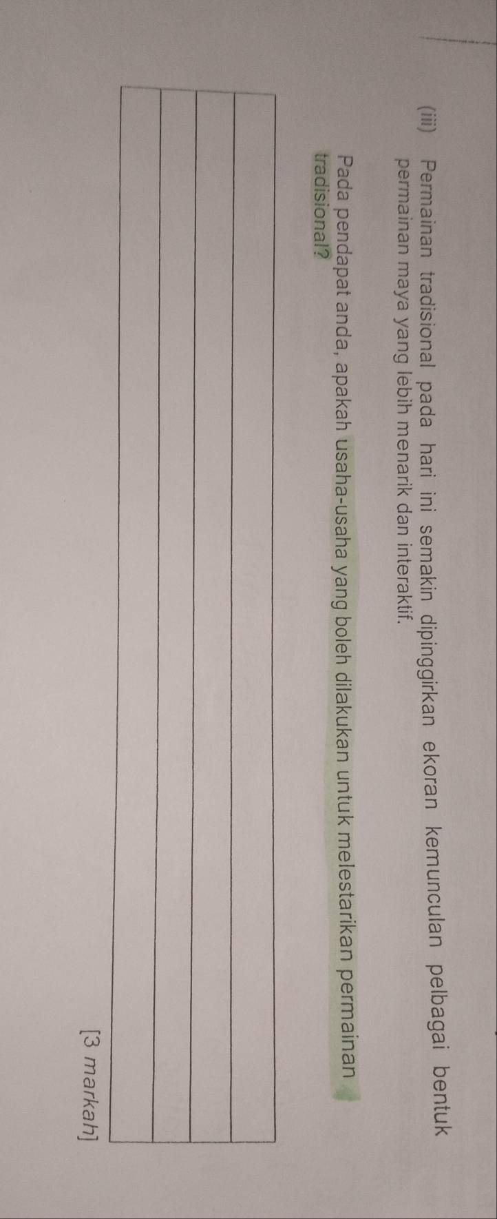 (iii) Permainan tradisional pada hari ini semakin dipinggirkan ekoran kemunculan pelbagai bentuk 
permainan maya yang lebih menarik dan interaktif. 
Pada pendapat anda, apakah usaha-usaha yang boleh dilakukan untuk melestarikan permainan 
tradisional? 
[3 markah]