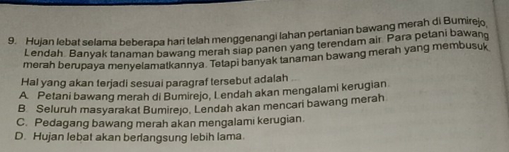 Hujan lebat selama beberapa hari telah menggenangi Iahan pertanian bawang merah di Bumirejo,
Lendah Banyak tanaman bawang merah siap panen yang terendam air Para petani bawang
merah berupaya menyelamatkannya. Tetapi banyak tanaman bawang merah yang membusuk
Hal yang akan terjadi sesuai paragraf tersebut adalah
A Petani bawang merah di Bumirejo, Lendah akan mengalami kerugian
B Seluruh masyarakat Bumirejo, Lendah akan mencari bawang merah
C. Pedagang bawang merah akan mengalami kerugian.
D. Hujan lebat akan berlangsung lebih lama.