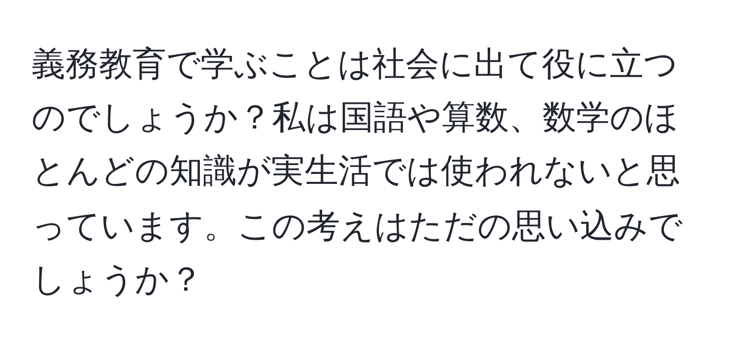 義務教育で学ぶことは社会に出て役に立つのでしょうか？私は国語や算数、数学のほとんどの知識が実生活では使われないと思っています。この考えはただの思い込みでしょうか？