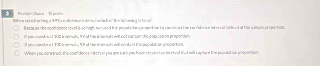 When constructing a 99% confidence interval which of the following is true?
Because the confdence level is so high, we used the population proportion to construct the confidence interval instead of the sample proportion.
If you construct 100 intervals, 99 of the intervals will not contain the population proportion.
If you construct 100 intervals, 99 of the intervals will contain the population proportion.
When you construct the confidence interval you are sure you have created an interval that will capture the population proportion.