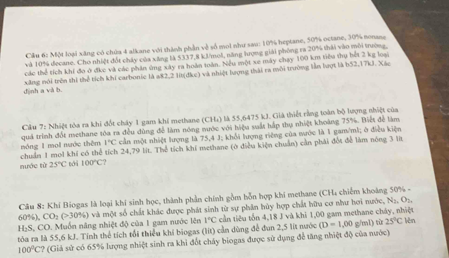 Một loại xăng có chứa 4 alkane với thành phần về số mol như sau: 10% heptane, 50% octane, 30% nonane
và 10% decane. Cho nhiệt đốt cháy của xăng là 5337,8 kJ/mol, năng lượng giải phống ra 20% thái vào môi trường,
các thể tích khí đo ở đkc và các phản ứng xảy ra hoàn toàn. Nếu một xe máy chạy 100 km tiêu thụ hết 2 kg loại
xăng nói trên thì thể tích khí carbonic là a82,2 lít(đke) và nhiệt lượng thải ra môi trường lần lượt là b52,17kJ. Xác
định a và b.
Câu 7: Nhiệt tỏa ra khi đốt cháy 1 gam khí methane (CH₄) là 55,6475 kJ. Già thiết rằng toàn bộ lượng nhiệt của
quá trình đốt methane tỏa ra đều dùng để làm nóng nước với hiệu suất hấp thụ nhiệt khoảng 75%. Biết để làm
nóng 1 mol nước thêm 1°C cần một nhiệt lượng là 75,4 J; khối lượng riêng của nước là 1 gam/ml; ở điều kiện
chuẩn 1 mol khí có thể tích 24,79 lít. Thể tích khí methane (ở điều kiện chuẩn) cần phải đốt để làm nóng 3 lít
nước từ 25°C tới 100°C ?
Câu 8: Khí Biogas là loại khí sinh học, thành phần chính gồm hỗn hợp khí methane (CH₄ chiếm khoảng 50% -
60%), CO_2(>30% ) và một số chất khác được phát sinh từ sự phân hủy hợp chất hữu cơ như hơi nước, N_2,O_2,
H₂S, CO. Muốn nâng nhiệt độ của 1 gam nước lên 1°C cần tiêu tốn 4,18 J và khi 1,00 gam methane chảy, nhiệt
tỏa ra là 55,6 kJ. Tính thể tích tối thiểu khí biogas (lít) cần dùng để đun 2,5 lít nước (D=1,00g/ml) tù 25°C lên
100°C ? (Giả sử có 65% lượng nhiệt sinh ra khi đốt cháy biogas được sử dụng để tăng nhiệt độ của nước)