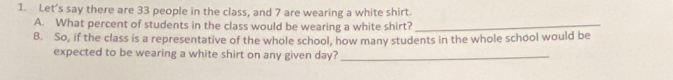 Let’s say there are 33 people in the class, and 7 are wearing a white shirt. 
A. What percent of students in the class would be wearing a white shirt?_ 
B. So, if the class is a representative of the whole school, how many students in the whole school would be 
expected to be wearing a white shirt on any given day?_