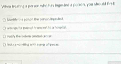 When treating a person who has ingested a polson, you should first
siently the poison the person ingested.
arrange for prompt transport to a hospital
nolify the polvan cantrol center.
induce vomiting with syrup of ipecac.