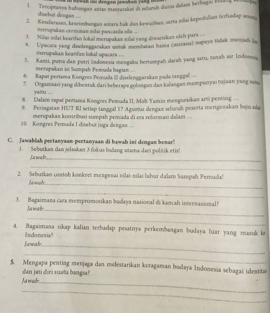 ik th bawah ini dengan jawaban yang ben 
1. Terciptanya hubungan antar masyarakat di seluroh dunia dalam berbagaı pianς οιua
disebut dengan   
2. Keselarasan, keseimbangan antara hak dan kewajiban, serta nilai kepedulian terhadap sesan
merupakan cerminan nilai pancasila sila ....
3. Nilai-nilai kearifan lokal merupakan nilai yang diwariskan oleh para ...
4. Upacara yang diselenggarakan untuk membatasi hama (merana) supaya tidak menjadi ha
merupakan kearifan lokal upacara ....
5. Kami, putra dan putri Indonesia mengaku bertumpah darah yang satu, tanah air Indonesia
merupakan isi Sumpah Pemuda bagian ....
6. Rapat pertama Kongres Pemuda II diselenggarakan pada tanggal ...
7. Organisasi yang dibentuk dari beberapa golongan dan kalangan mempunyai tujuan yang sama
yaitu ....
8. Dalam rapat pertama Kongres Pemuda II, Moh Yamin menguraikan arti penting   
9. Peringatan HUT RI setiap tanggal 17 Agustus dengan seluruh peserta mengenakan baju ad
merupakan kontribusi sumpah pemuda di era reformasi dalam ...
10. Kongres Pemuda I disebut juga dengan ....
C. Jawablah pertanyaan-pertanyaan di bawah ini dengan benar!
1. Sebutkan dan jelaskan 3 fokus bidang utama dari politik etis!
Jawab:_
_
2. Sebutkan contoh konkret mengenai nilai-nilai luhur dalam Sumpah Pemuda!
Jawab:_
_
3. Bagaimana cara mempromosikan budaya nasional di kancah internasional?
Jawab_
_
4. Bagaimana sikap kalian terhadap pesatnya perkembangan budaya luar yang masuk k
Indonesia?
Jawab:_
_
5. Mengapa penting menjaga dan melestarikan keragaman budaya Indonesia sebagai identitas
dan jati diri suatu bangsa?
Jawab:_
_