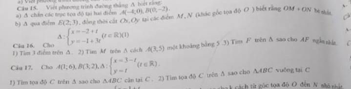 Vier phờng um 
Câu IS. Việt phương trình đường thắng A biệt rằng 
a) A chấn các trục tọa độ tại hai điểm A(-4;0), B(0;-2). A 
b) ∆ qua điểm E(2;3) , đồng thời cất Ox, Oy tại các điểm M, N (khác gốc tọa độ O ) biết rằng OM+ON bè nhất 
Cá 
Câu 16. Cho Delta :beginarrayl x=-2+t y=-1+3tendarray.  (t∈ R)(1)
1) Tim 3 điểm trên Δ. 2) Tim M trên A cách A(3;5) một khoảng bằng 5 .3) Tim F trên Δ sao cho AF ngắn nhất C 
Câu 17. Cho A(1;6), B(3;2), △ :beginarrayl x=3-t y=tendarray.  (t∈ R). 
1) Tim tọa độ C trên Δ sao cho △ ABC cân tại C. 2) Tim tọa độ C trên ∆ sao cho △ ABC vuông tại C 
cho k cách tử gộc tọa độ O đến N nhỏ nhật