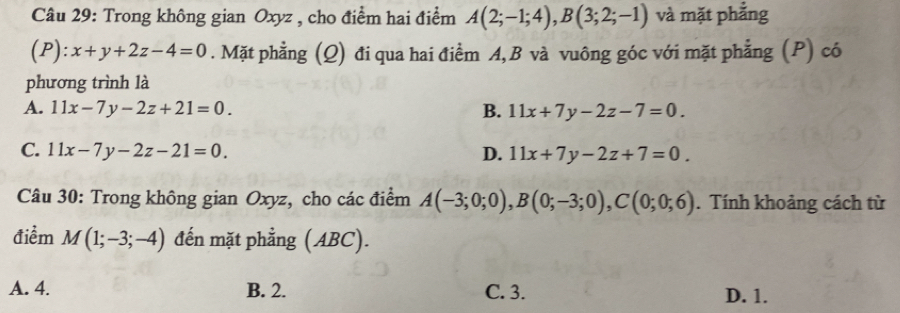 Trong không gian Oxyz , cho điểm hai điểm A(2;-1;4), B(3;2;-1) và mặt phẳng
(P):x+y+2z-4=0. Mặt phẳng (Q) đi qua hai điểm A, B và vuông góc với mặt phẳng (P) có
phương trình là
A. 11x-7y-2z+21=0. B. 11x+7y-2z-7=0.
C. 11x-7y-2z-21=0. D. 11x+7y-2z+7=0. 
Câu 30: Trong không gian Oxyz, cho các điểm A(-3;0;0), B(0;-3;0), C(0;0;6). Tính khoảng cách từ
điểm M(1;-3;-4) đến mặt phẳng (ABC).
A. 4. B. 2. C. 3. D. 1.