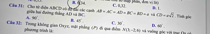 số thập phân, đơn vị lít)
0, 15. B. 0. 34. C. 0, 32. D. 1.
Câu 31: Cho tứ diện ABCD có độ dài các cạnh AB=AC=AD=BC=BD=a và CD=asqrt(2). Tính góc
giữa hai đường thẳng AD và BC.
A. 90°.
B. 45°.
C. 30°. D. 60°. 
Câu 32: Trong không gian Oxyz, mặt phẳng (P) đi qua điểm N(3;-2;6) và vuông góc với trục Ox có
phương trình là: