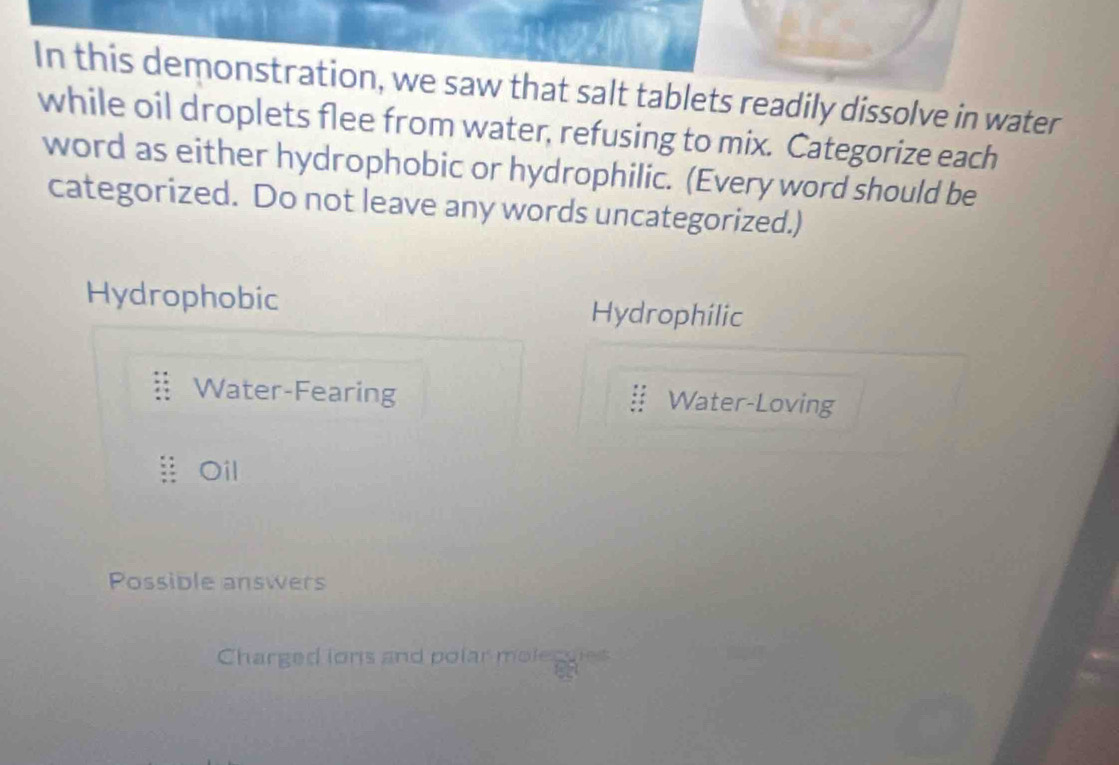 In this demonstration, we saw that salt tablets readily dissolve in water
while oil droplets flee from water, refusing to mix. Categorize each
word as either hydrophobic or hydrophilic. (Every word should be
categorized. Do not leave any words uncategorized.)
Hydrophobic Hydrophilic
Water-Fearing Water-Loving
Oil
Possible answers
Charged ions and polar moleguies