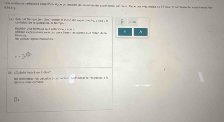 Una sustancia radiactiva específica sigue un modelo de decaimiento exponencial contínuo. Tiene una vida media de 15 días. Al comienzo del experimento hay
954.6 g - 
(a) Sea z el tiempo (en días) desde el inicio del experimento, y sea y la  □ /□   □In□ 
cantidad de la sustancia al tiempo r. 
Escribir una fórmula que relacione y con r. 
Utlizar expresiones exactas para llenar las partes que faltan de la × 
fórmula 
No utilizar aproximaciones.
y=□ e^((11),)
(b) ¿Cuánto habrá en 9 días? 
No redondear los cálculos intermedios. Redondear la respuesta a la 
decima más cercana. 
g