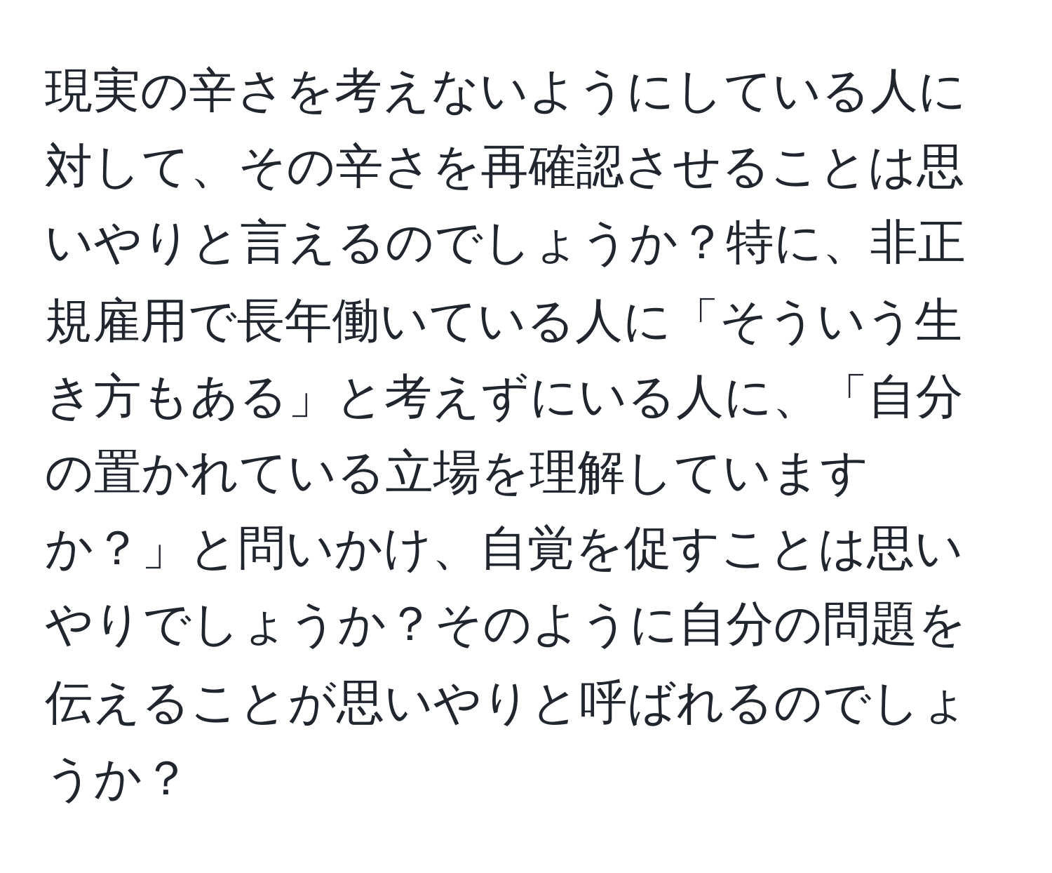 現実の辛さを考えないようにしている人に対して、その辛さを再確認させることは思いやりと言えるのでしょうか？特に、非正規雇用で長年働いている人に「そういう生き方もある」と考えずにいる人に、「自分の置かれている立場を理解していますか？」と問いかけ、自覚を促すことは思いやりでしょうか？そのように自分の問題を伝えることが思いやりと呼ばれるのでしょうか？