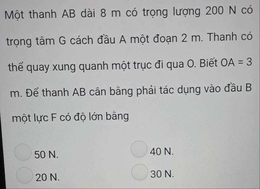 Một thanh AB dài 8 m có trọng lượng 200 N có
trọng tâm G cách đầu A một đoạn 2 m. Thanh có
thể quay xung quanh một trục đi qua O. Biết OA=3
m. Để thanh AB cân bằng phải tác dụng vào đầu B
một lực F có độ lớn bằng
50 N. 40 N.
20 N. 30 N.