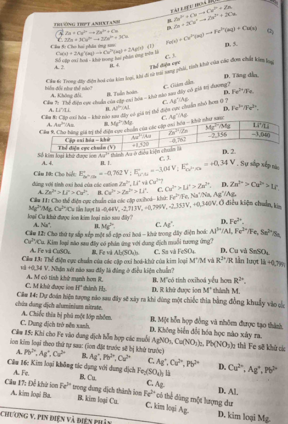 Cu^(2+)+Zn.
Tài liệu hoà II
trường thPT anhxTanh B. Zn^(2+)+Cuto Zn+2Cu^+to Zn^(2+)+2Cu.
D.
Zn+Cu^(2+)to Zn^(2+)+Cu (2)
C. 2Zn+3Cu^(2+)to 2Zn^(3+)+3Cu.
Câu 5: Cho hai phân ứng sau: Fe(s)+Cu^(2+)(aq)to Fe^(2+)(aq)+Cu(s) D. 5.
Số cặp oxỉ hoã - khử trong hai phản ứng trên là Cu(s)+2Ag^+(aq)to Cu^(2+)(aq)+2Ag(s) (1)
C. 3.
A. 2.
B. 4 Thế điện cực
Câu 6: Trong đay điện hoá của kim loại, khi đi từ trái sang phải, tính khử của các đơn chất kim loạ
D. Tăng dẫn,
diể n đổi như thể não?
C. Giám dần.
A. Không đổi, B. Tuần hoàn.
D. Fe^(2+)/Fe.
Câu *7: Thể điện cục chuẩn của cập oxỉ hóa - khử nào sau đây cô giá trì đương7
C.
Câu bxī hóa - khử nào gó giá trị thể điện cực chuẩn nhỏ hơn 0 ? Ag^+/Ag.
A. Li^+/Li. B. Al^(3+)/Al. D. Fe^(3+)/Fe^(2+).
Ag^+/Ag.
khử được ion
A. 4. C. 3.
Câu 10: Cho biết: E_2n^(3+)/2n^circ =-0,762V;E_Li^+/Li^circ =-3,04V;E_Cu^(2+)/Cu^circ =+0,34V B.1.. Sự sắp xếp nào
đúng với tính oxi hoá của các cation Zn^(2+),Li^+vaCu^(2+) Cu^(2+)>Li^+>Zn^(2+). D. Zn^(2+)>Cu^(2+)>Li^+,
A. Zn^(2+)>Li^+>Cu^(2+). B. Cu^(2+)>Zn^(2+)>Li^+. C.
Câu 11: Cho thể điện cực chuẩn của các cặp oxihoá— khứ: Fe^(2+)/Fe,Na^+/Na,Ag^+/Ag,
Mg^(2+)/Mg,Cu^(2+)/Cu lu lần lượt là -0,44V, -2,713V, +0,799V, -2, 353V,+0,340V Ở điều kiện chuẩn, kim
loại Cu khử được ion kim loại nào sau đây?
A. Na^+. B, Mg^(2+). C. Ag^+. D. Fe^(2+).
Câu 12: Cho thứ tự sắp xếp một số cặp oxi hoá - khứ trong đãy điện hoá: Al^(3+)/Al,Fe^(2+)/Fe,Sn^(2+) /Sn,
Cu^(2+)/Cu u. Kim loại nào sau đây có phân ứng với dung dịch muối tương ứng?
A. Fe và CuSO₄. B. Fe và Al_2(SO_4)_3. C. Sn và FeSO₄. D. Cu và SnSO_4.
Câu 13:The điện cực chuẩn của các cặp oxi hoá-khử của kim loại M^+/M và R^(2+)/R lần lượt 1a+0,799V
va+0,34V. Nhận xét nào sau đây là đúng ở điều kiện chuẩn?
A. M có tính khử mạnh hơn R. B. M*có tính oxihoá yếu hơn R^(2+).
C. M khử được ion H^+ thành H₂. D. R khử được ion M^+ thành M.
Câu 14: Dự đoán hiện tượng nào sau đây sẽ xảy ra khi dùng một chiếc thìa bằng đồng khuẩy vào cố
chứa dung dịch aluminium nitrate.
A. Chiếc thìa bị phủ một lớp nhôm. B. Một hỗn hợp đồng và nhôm được tạo thành.
C. Dung dịch trở nên xanh. D. Không biến đổi hóa học nào xảy ra.
Câu 15: Khi cho Fe vào dung dịch hỗn hợp các muối AgNO_3,Cu(NO_3)_2,Pb(NO_3)_2 thì Fe sẽ khử các
ion kim loại theo thứ tự sau: (ion đặt trước sẽ bị khử trước)
A. Pb^(2+),Ag^+,Cu^(2+) B. Ag^+,Pb^(2+),Cu^(2+) C. Ag^+,Cu^(2+),Pb^(2+) D. Cu^(2+),Ag^+,Pb^(2+)
Câu 16: Kim loại không tác dụng với dung dịch Fe_2(SO_4)_3 là
A. Fe. B. Cu. C. Ag. D. Al.
Câu 17:Dhat e khử ion Fe^(3+) trong dung dịch thành ion Fe^(2+) có thể dùng một lượng dư
A. kim loại Ba. B. kim loại Cu. C. kim loại Ag. D. kim loại Mg.
ChươnG V. piN điện và điện phân