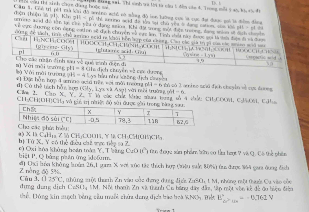 1
ối cầu thí sinh chọn đúng hoặc sai.
đện dùng sai. Thí sinh trả lời từ câu 1 đến câu 4. Trong mỗi ý a), b), c), d)
Câu 1. Giá trị pH mà khi đó amino acid có nồng độ ion lưỡng cực là cực đại được gọi là điểm đẳng
điện (hiệu là pI). Khi pH thi amino acid đó tồn tại chù yếu ở dạng cation, còn khí pH > pỉ thì
amino acid đó tồn tại chù yếu ở dạng anion. Khi đặt trong một điện trường, dạng anion sẽ dịch chuyển
về cực dương còn dạng cation sẽ dịch chuyển về c
dùng để tách
pH=8 GI u dịch chuyển về cực dương
b) Với môi trường pH=4Lys hầu như không dịch chuyển
c) Đặt hỗn hợp 4 amino acid trên với môi trường pH=6 thì có 2 amino acid dịch chuyển về cục đương
d) Có thể tách hỗn hợp (Gly, Lys và Asp) với môi trường pH=6.
Câu 2. Cho X, Y, Z, T là các chất khác nhau trong số 4 chất: CH_3COOH,C_2H_5OH,C_4H_100
CH_3CH(OH)CH_3 và giá trị nhiệt độ sôi đượ
a) X là C_4H_10. Z1 à CH_3COOH,Yla CH_3CH(OH)CH_3.
b) Từ X, Y có thể điều chế trực tiếp ra Z.
c) Oxi hóa không hoàn toàn Y, T bằng CuO(t^0) thu được sản phẩm hữu cơ lần lượt P và Q. Có thể phân
biệt P, Q bằng phản ứng idoform.
d) Oxi hóa không hoàn 26,1 gam X với xúc tác thích hợp (hiệu suất 80%) thu được 864 gam dung dịch
Z nồng độ 5%.
Câu 3. Ở 25°C , nhúng một thanh Zn vào cốc đựng dung dịch ZnSO_41M , nhúng một thanh Cu vào cốc
dựng dung dịch CuSO_41M. Nổi thanh Zn và thanh Cu bằng dây dẫn, lắp một vôn kế đề đo hiệu điện
thế. Đóng kín mạch bằng cầu muối chứa dung dịch bảo hoà KNO_3. Biết E_Zn^(2+)/Zn^circ =-0,762V
Tranº 2