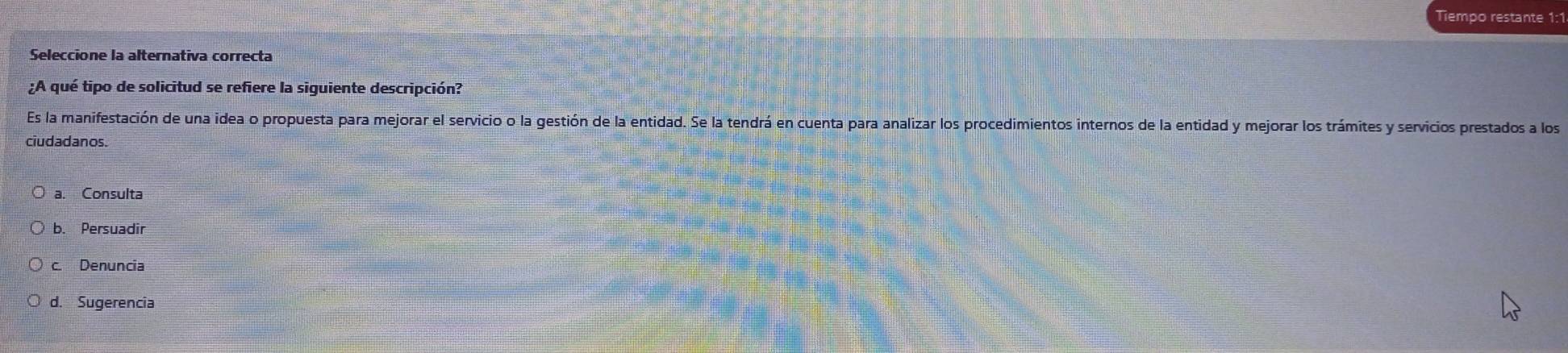 Tiempo restante 1:1
Seleccione la alternativa correcta
¿A qué tipo de solicitud se refiere la siguiente descripción?
Es la manifestación de una idea o propuesta para mejorar el servicio o la gestión de la entidad. Se la tendrá en cuenta para analizar los procedimientos internos de la entidad y mejorar los trámites y servicios prestados a los
ciudadanos.
a. Consulta
b. Persuadir
c. Denuncia
d. Sugerencia