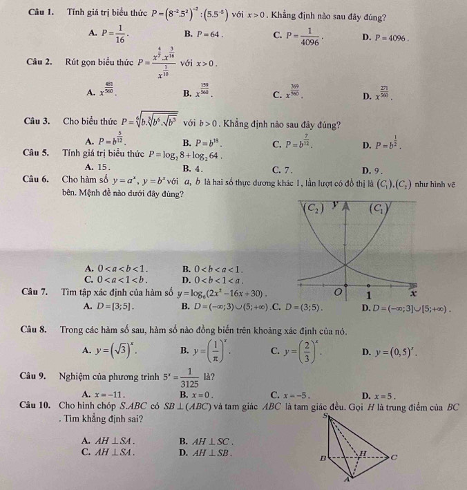 Tính giá trị biểu thức P=(8^(-2).5^2)^-2:(5.5^(-5)) với x>0. Khẳng định nào sau đây đúng?
A. P= 1/16 . B. P=64. C. P= 1/4096 . D. P=4096.
Câu 2. Rút gọn biểu thức P=frac x^(frac 4)7.x^(frac 3)16x^(frac 1)10 với x>0.
A. x^(frac 481)560. x^(frac 159)560. C. x^(frac 369)560. D. x^(frac 271)560.
B.
Câu 3. Cho biểu thức P=sqrt[6](b.sqrt [3]b^6.sqrt b^3) với b>0. Khẳng định nào sau đây đúng?
A. P=b^(frac 5)12. B. P=b^(18). C. P=b^(frac 7)12. D. P=b^(frac 1)2.
Câu 5. Tính giá trị biểu thức P=log _28+log _264. C. 7 . D. 9 .
A. 15 . B. 4.
Câu 6. Cho hàm số y=a^x,y=b^x với a, b là hai số thực dương khác 1, lần lượt có đồ thị là (C_1),(C_2) như hình vẽ
bên. Mệnh đề nào dưới đây đúng?
A. 0<1. B. 0<1.
C. 0 D. 0
Câu 7. Tìm tập xác định của hàm số y=log _6(2x^2-16x+30).
A. D=[3;5]. B. D=(-∈fty ;3)∪ (5;+∈fty ) .C. D=(3;5). D. D=(-∈fty ;3]∪ [5;+∈fty ).
Câu 8. Trong các hàm số sau, hàm số nào đồng biến trên khoảng xác định của nó.
A. y=(sqrt(3))^x. B. y=( 1/π  )^x. C. y=( 2/3 )^x. D. y=(0,5)^x.
Câu 9. Nghiệm của phương trình 5^x= 1/3125  là?
A. x=-11. B. x=0. C. x=-5. D. x=5.
Câu 10. Cho hình chóp S.ABC có SB⊥ (ABC) và tam giác ABC là tam giác đều. Gọi H là trung điểm của BC
. Tìm khẳng định sai?
A. AH⊥ SA. B. AH⊥ SC.
C. AH⊥ SA. D. AH⊥ SB.