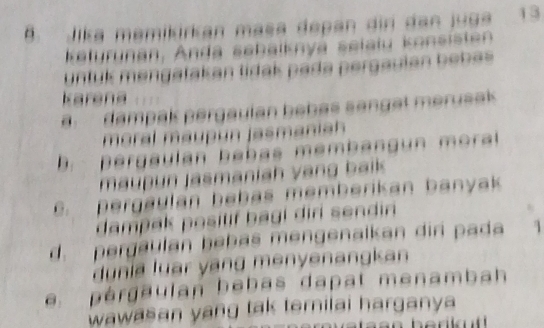 Jika memikirkan masa depan dir dan juga 13
Kelyrunan, Anda sebalknyá selału konsisten
untuk mengatakan tidak pada pergaulan bebas 
karena
B dampak pergaulan bebas sanget merusak
maral maupón jasmanich
D. pergaulan beb as memb ang un moral 
maupun jasmaniah vang baik
C. pergaulan bebas memberikan banyak
dampak posilif bagi diri sendin
d. pergaulan bebas mengenalkan dir pada 
dunia luar yang menyenangkan
pérgaulan bebas dapat menambah
wawasan yang tak ternilai harganya