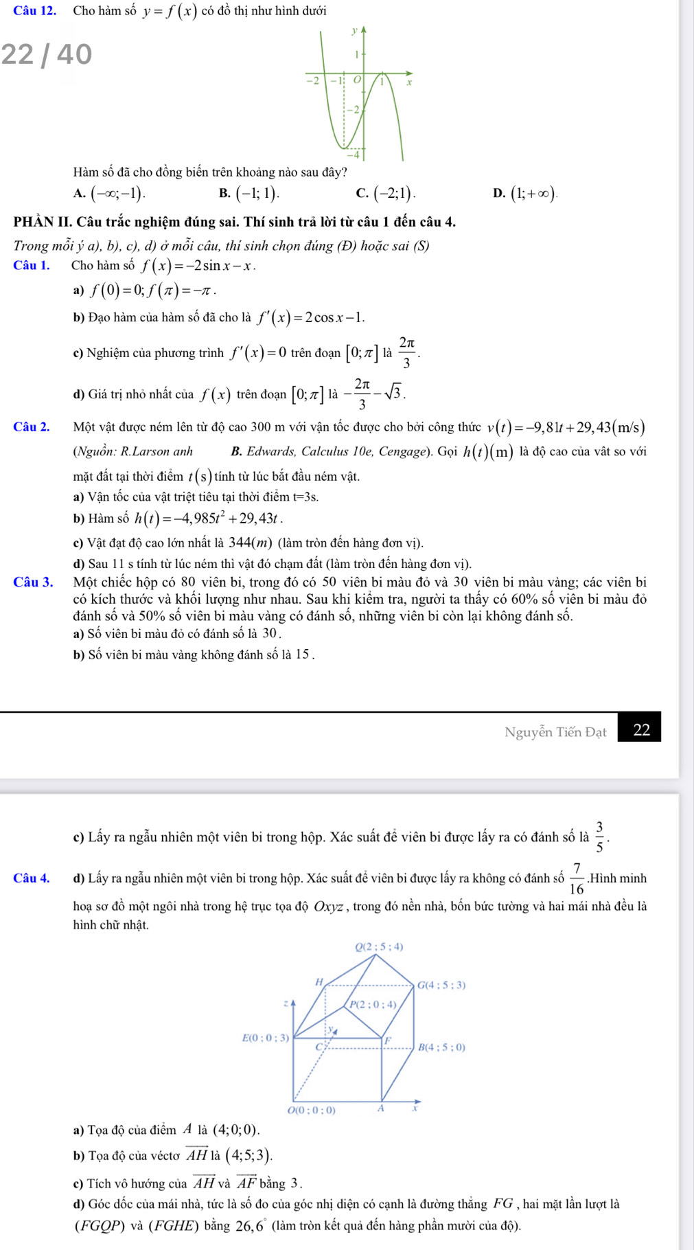 Cho hàm số y=f(x) có đồ thị như hình dưới
22 / 40 
Hàm số đã cho đồng biến trên khoảng nào sau đây?
A. (-∈fty ;-1). B. (-1;1). C. (-2;1). D. (1;+∈fty )
PHÀN II. Câu trắc nghiệm đúng sai. Thí sinh trả lời từ câu 1 đến câu 4.
Trong mỗi ya),b),c), , d) ở mỗi câu, thí sinh chọn đúng (Đ) hoặc sai (S)
Câu 1. Cho hàm số f(x)=-2sin x-x.
a) f(0)=0;f(π )=-π .
b) Đạo hàm của hàm số đã cho là f'(x)=2cos x-1.
c) Nghiệm của phương trình f'(x)=0 trên đoạn [0;π ] h 2π /3 .
d) Giá trị nhỏ nhất của f(x) trên đoạn [0;π ] là - 2π /3 -sqrt(3).
Câu 2.  Một vật được ném lên từ độ cao 300 m với vận tốc được cho bởi công thức v(t)=-9,81t+29,43(m/s)
(Nguồn: R.Larson anh B. Edwards, Calculus 10e, Cengage). Gọi h(t)(m) là độ cao của vật so với
mặt đất tại thời điểm t(s) tính từ lúc bắt đầu ném vật.
a) Vận tốc của vật triệt tiêu tại thời điểm t=3s.
b) Hàm số h(t)=-4,985t^2+29,43t.
c) Vật đạt độ cao lớn nhất là 344(m) (làm tròn đến hàng đơn vị).
d) Sau 11 s tính từ lúc ném thì vật đó chạm đất (làm tròn đến hàng đơn vị).
Câu 3. Một chiếc hộp có 80 viên bi, trong đó có 50 viên bi màu đỏ và 30 viên bi màu vàng; các viên bi
có kích thước và khối lượng như nhau. Sau khi kiểm tra, người ta thấy có 60% số viên bi màu đỏ
đánh số và 50% số viên bi màu vàng có đánh số, những viên bi còn lại không đánh số.
a) Số viên bi màu đỏ có đánh số là 30.
b) Số viên bi màu vàng không đánh số là 15.
Nguyễn Tiến Đạt 22
c) Lấy ra ngẫu nhiên một viên bi trong hộp. Xác suất để viên bi được lấy ra có đánh số là  3/5 .
Câu 4. d) Lấy ra ngẫu nhiên một viên bi trong hộp. Xác suất đề viên bi được lấy ra không có đánh số  7/16 .Hình minh
hoạ sơ đồ một ngôi nhà trong hệ trục tọa độ Oxyz , trong đó nền nhà, bốn bức tường và hai mái nhà đều là
hình chữ nhật.
a) Tọa độ của điểm A là 
b) Tọa độ của véctơ vector AH là (4;5;3).
c) Tích vô hướng của vector AH và vector AF bằng 3.
d) Góc dốc của mái nhà, tức là số đo của góc nhị diện có cạnh là đường thẳng FG , hai mặt lần lượt là
(FGQP) và (FGHE) bằng 26,6° (làm tròn kết quả đến hàng phần mười của độ).