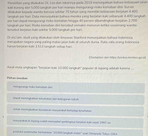 Penelitian yang dilakukan Dr. Lee dan rekannya pada 2019 menunjukkan bahwa kebiasaan jalan
kaki kurang dari 5.000 langkah per hari mampu mengurangi risiko kematian dini. Survei
dilakukan kepada wanita berusia sekitar 70 tahun yang memiliki kebiasaan berjalan 4.400
langkah per hari. Data menunjukkan bahwa mereka yang berjalan kaki sebanyak 4.400 langkah
per hari dapat mengurangi risiko kematian hingga 40 persen dibandingkan berjalan 2.700
langkah per hari. Risiko kematian dini tersebut semakin menurun ketika seseorang wanita
tersebut berjalan kaki sekitar 5.000 langkah per hari.
Di sisi lain, studi yang dilakukan oleh ilmuwan Stanford menunjukkan bahwa Indonesia
merupakan negara yang paling malas jalan kaki di seluruh dunia. Rata-rata orang Indonesia
hanya berjalan kaki 3.513 langkah setiap hari.
(Diadaptasi dari https://yankes.kemkes.go.id)
Awal mula ungkapan "berjalan kaki 10.000 langkah" populer di Jepang adalah karena ....
Pilihan Jawaban
mengurangi risiko kematian dini
dapat meningkatkan kesehatan dan kebugaran tubuh
untuk meningkatkan kesadaran masyarakat terhadap kesehatan
masyarakat di Jepang sudah menyadari pentingnya berjalan kaki sejak 1960 -an
produksi pedometer bertuliskan “ 10.000 langkah meter” saat Olimpiade Tokyo 1964