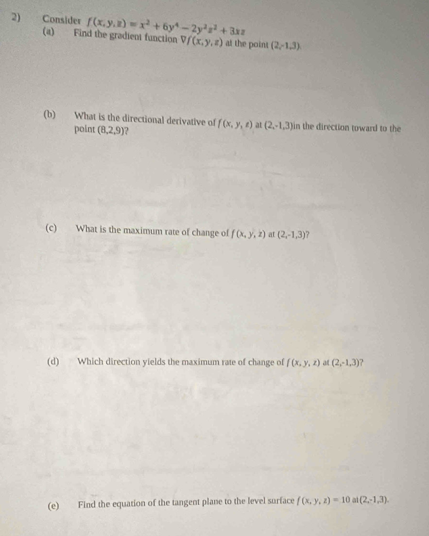 Consider f(x,y,z)=x^2+6y^4-2y^2z^2+3xz
(a) Find the gradient function Vf(x,y,z) at the point (2,-1,3). 
(b) What is the directional derivative of f(x,y,z) at (2,-1,3) in the direction toward to the 
point (8,2,9)
(c) What is the maximum rate of change of f(x,y,z) at (2,-1,3) ? 
(d) Which direction yields the maximum rate of change of f(x,y,z) at (2,-1,3) ? 
(e) Find the equation of the tangent plane to the level surface f(x,y,z)=10 U (2,-1,3).