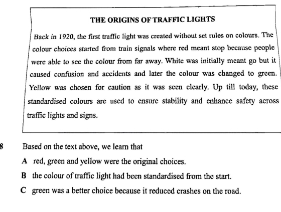 THE ORIGINS OF TRAFFIC LIGHTS
Back in 1920, the first traffic light was created without set rules on colours. The
colour choices started from train signals where red meant stop because people
were able to see the colour from far away. White was initially meant go but it
caused confusion and accidents and later the colour was changed to green.
Yellow was chosen for caution as it was seen clearly. Up till today, these
standardised colours are used to ensure stability and enhance safety across
traffic lights and signs.
8 Based on the text above, we learn that
A red, green and yellow were the original choices.
B the colour of traffic light had been standardised from the start.
C green was a better choice because it reduced crashes on the road.