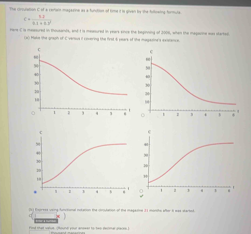 The circulation C of a certain magazine as a function of time t is given by the following formula.
c= (5.2)/0.1+0.3^t 
Here C is measured in thousands, and t is measured in years since the beginning of 2006, when the magazine was started. 
(a) Make the graph of C versus t covering the first 6 years of the magazine's existence. 
(b) Express using functional notation the circulation of the magazine 21 months after it was started. 
□ * ) 
Enter a number 
Find that value. (Round your answer to two decimal places,) 
thousand magazines