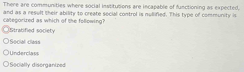 There are communities where social institutions are incapable of functioning as expected,
and as a result their ability to create social control is nullified. This type of community is
categorized as which of the following?
Stratified society
Social class
Underclass
Socially disorganized