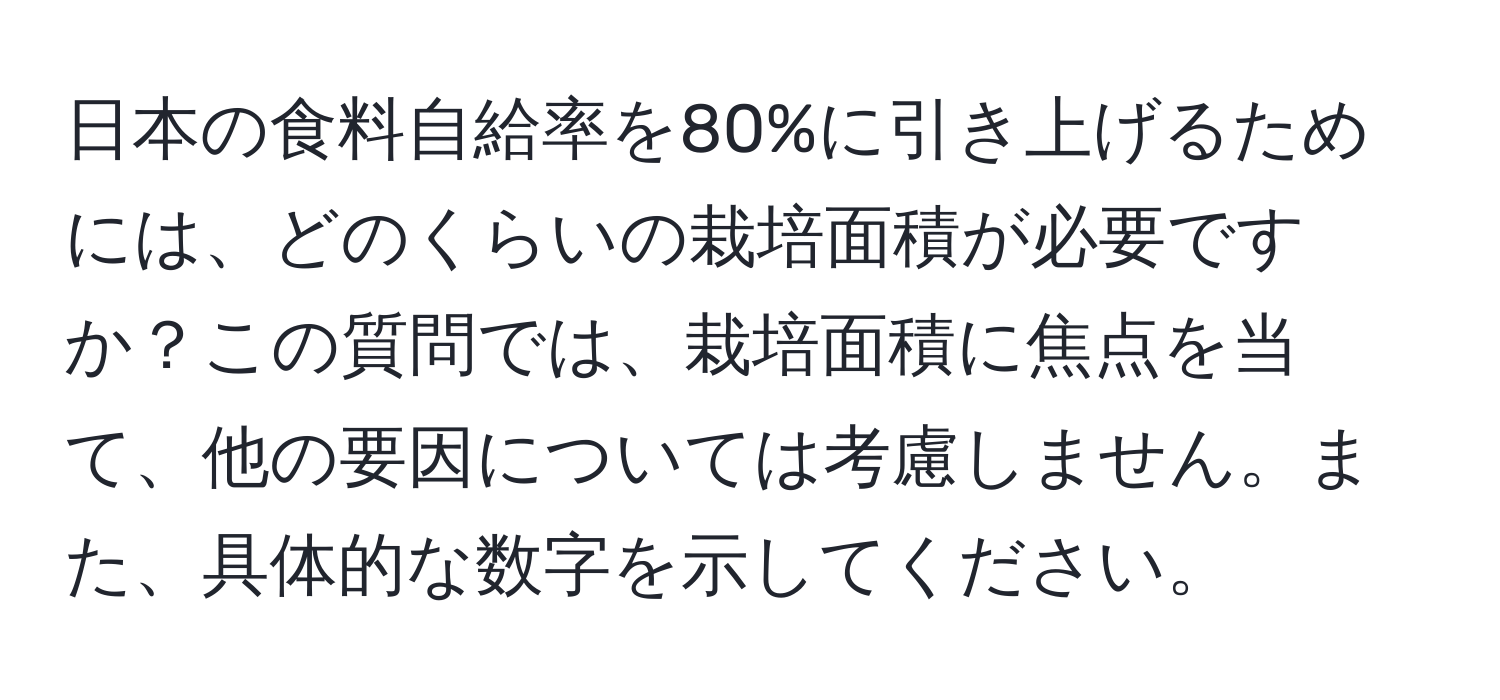 日本の食料自給率を80%に引き上げるためには、どのくらいの栽培面積が必要ですか？この質問では、栽培面積に焦点を当て、他の要因については考慮しません。また、具体的な数字を示してください。