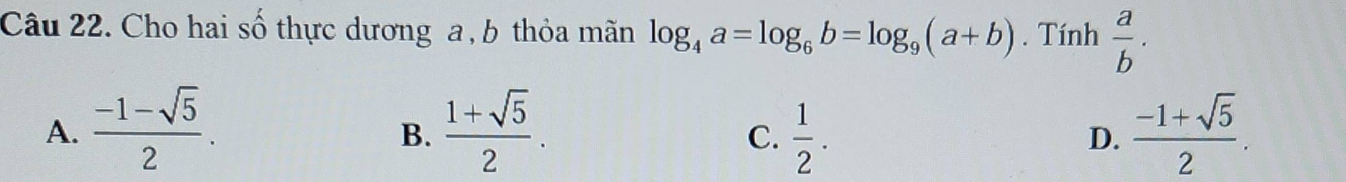 Cho hai số thực dương a , b thỏa mãn log _4a=log _6b=log _9(a+b). Tính  a/b .
A.  (-1-sqrt(5))/2 .  (1+sqrt(5))/2 .  (-1+sqrt(5))/2 . 
B.
C.  1/2 . 
D.