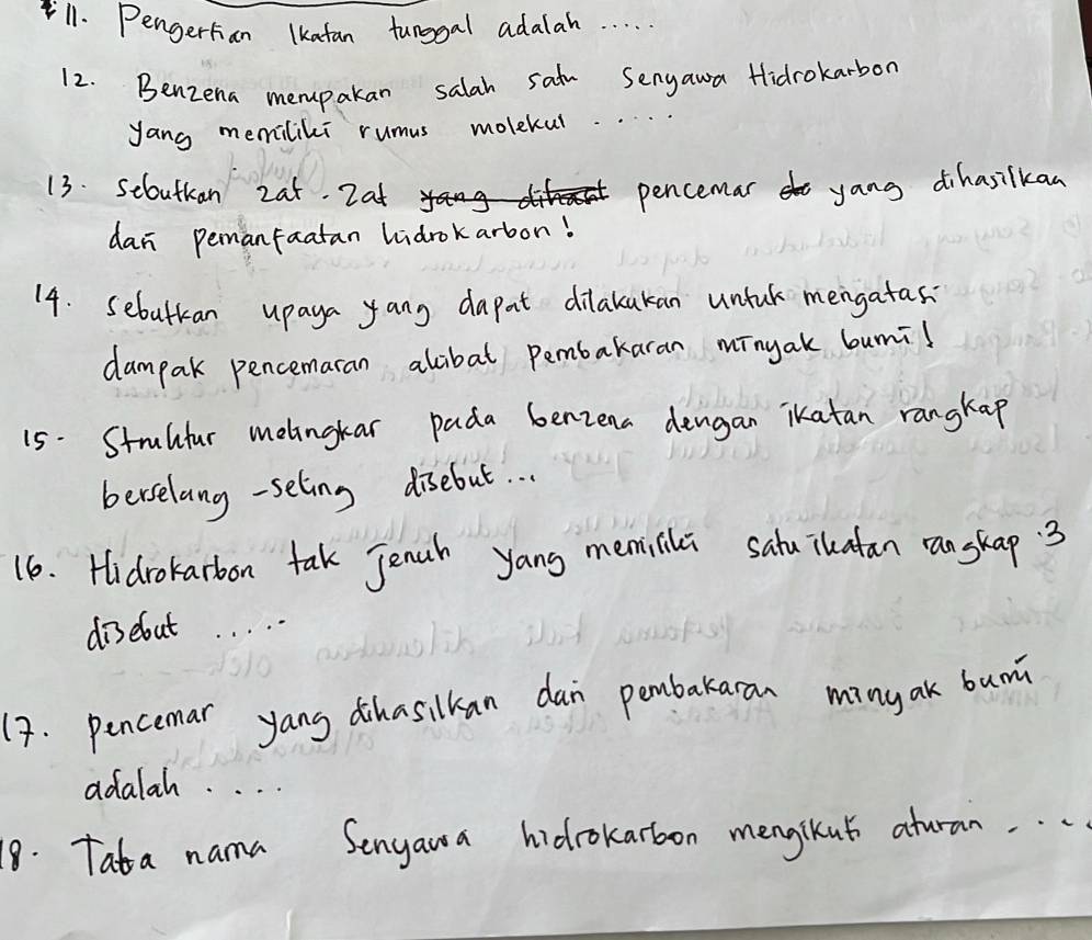 Pengerhan lkatan tunggal adalah. . . . 
12. Benzena mempakan salah satu Senyawa Hidrokarbon 
yang memiliki rumus molekul.. 
13. seoutkan 2at. 2at pencemar yang dihasilkan 
dan pemanfaatan lidrokarbon! 
14. sebutkan upaya yang dapat dilakakan untuk mengatas 
dampak pencemaran alibat pembakaran mīngak bumil 
15. Strultur melingkar pada benzena dengan ikatan rangkap 
berselang -seling disebut. . . 
16. Hidrokarbon tak Jenub yang memilila sahuikatan ranskap 3
diselout 
(7. pencemar yang dihasilkan dan pembakaran ming ak bum 
adalah. . . . 
18. Tata nama Senyaua hidrokarbon mengikut atran. . .